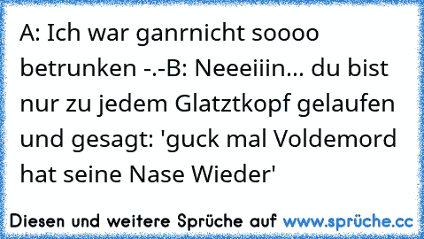 A: Ich war ganrnicht soooo betrunken -.-
B: Neeeiiin... du bist nur zu jedem Glatztkopf gelaufen und gesagt: 'guck mal Voldemord hat seine Nase Wieder'