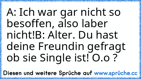 A: Ich war gar nicht so besoffen, also laber nicht!
B: Alter. Du hast deine Freundin gefragt ob sie Single ist! O.o ?