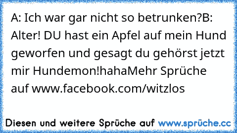 A: Ich war gar nicht so betrunken?
B: Alter! DU hast ein Apfel auf mein Hund geworfen und gesagt du gehörst jetzt mir Hundemon!
haha
Mehr Sprüche auf www.facebook.com/witzlos