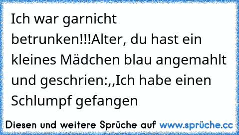 Ich war garnicht betrunken!!!
Alter, du hast ein kleines Mädchen blau angemahlt und geschrien:,,Ich habe einen Schlumpf gefangen´´