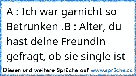 A : Ich war garnicht so Betrunken .
B : Alter, du hast deine Freundin gefragt, ob sie single ist