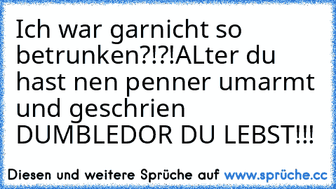 Ich war garnicht so betrunken?!?!
ALter du hast nen penner umarmt und geschrien DUMBLEDOR DU LEBST!!!