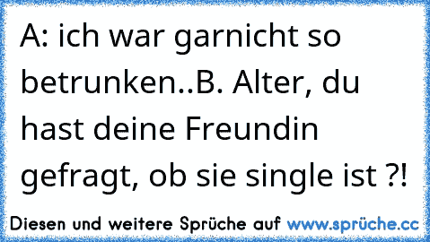 A: ich war garnicht so betrunken..
B. Alter, du hast deine Freundin gefragt, ob sie single ist ?!