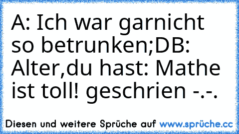 A: Ich war garnicht so betrunken;D
B: Alter,du hast: Mathe ist toll! geschrien -.-.