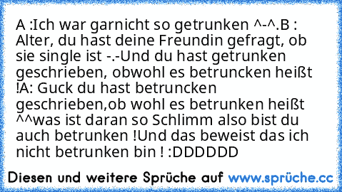 A :Ich war garnicht so getrunken ^-^.
B : Alter, du hast deine Freundin gefragt, ob sie single ist -.-
Und du hast getrunken geschrieben, obwohl es betruncken heißt !
A: Guck du hast betruncken geschrieben,ob wohl es betrunken heißt ^^
was ist daran so Schlimm also bist du auch betrunken !
Und das beweist das ich nicht betrunken bin ! :DDDDDD