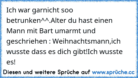 Ich war garnicht soo betrunken^^.
Alter du hast einen Mann mit Bart umarmt und geschriehen : Weihnachtsmann,ich wusste dass es dich gibt!Ich wusste es!