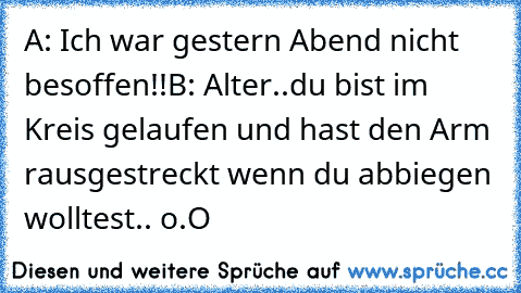 A: Ich war gestern Abend nicht besoffen!!
B: Alter..du bist im Kreis gelaufen und hast den Arm rausgestreckt wenn du abbiegen wolltest.. o.O