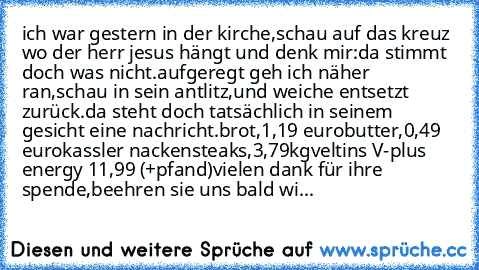 ich war gestern in der kirche,schau auf das kreuz wo der herr jesus hängt und denk mir:
da stimmt doch was nicht.
aufgeregt geh ich näher ran,schau in sein antlitz,und weiche entsetzt zurück.
da steht doch tatsächlich in seinem gesicht eine nachricht.
brot,1,19 euro
butter,0,49 euro
kassler nackensteaks,3,79kg
veltins V-plus energy 11,99 (+pfand)
vielen dank für ihre spende,beehren sie uns bald...