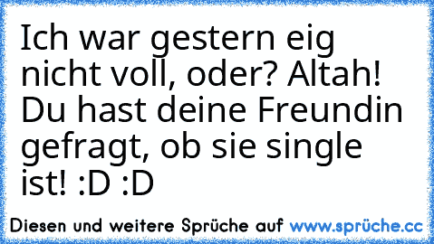 Ich war gestern eig nicht voll, oder?
 Altah! Du hast deine Freundin gefragt, ob sie single ist! :D :D