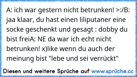 A: ich war gestern nicht betrunken! >:/
B: jaa klaar, du hast einen liliputaner eine socke geschenkt und gesagt : dobby du bist frei
A: NE da war ich echt nicht betrunken! x)
like wenn du auch der meinung bist "lebe und sei verrückt"