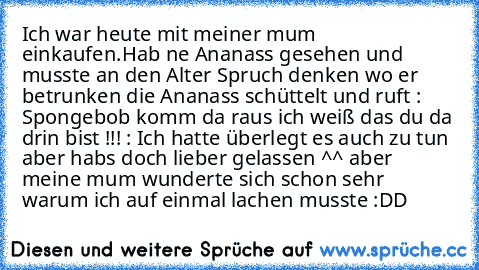 Ich war heute mit meiner mum einkaufen.Hab ne Ananass gesehen und musste an den Alter Spruch denken wo er betrunken die Ananass schüttelt und ruft : Spongebob komm da raus ich weiß das du da drin bist !!! : Ich hatte überlegt es auch zu tun aber habs doch lieber gelassen ^^ aber meine mum wunderte sich schon sehr warum ich auf einmal lachen musste :DD