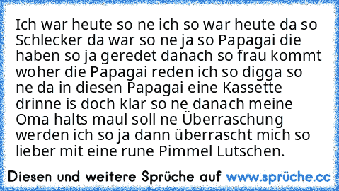 Ich war heute so ne ich so war heute da so Schlecker da war so ne ja so Papagai die haben so ja geredet danach so frau kommt woher die Papagai reden ich so digga so ne da in diesen Papagai eine Kassette drinne is doch klar so ne danach meine Oma halts maul soll ne Überraschung werden ich so ja dann überrascht mich so lieber mit eine rune Pimmel Lutschen.