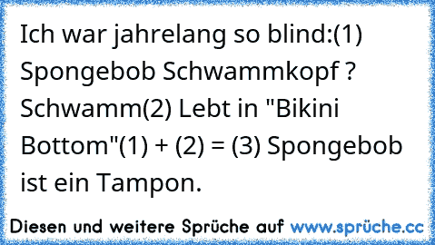 Ich war jahrelang so blind:
(1) Spongebob Schwammkopf ? Schwamm
(2) Lebt in "Bikini Bottom"
(1) + (2) = (3) Spongebob ist ein Tampon.