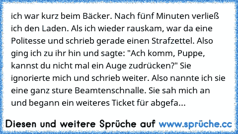 ich war kurz beim Bäcker. Nach fünf Minuten verließ ich den Laden. Als ich wieder rauskam, war da eine Politesse und schrieb gerade einen Strafzettel. Also ging ich zu ihr hin und sagte: "Ach komm, Puppe, kannst du nicht mal ein Auge zudrücken?" Sie ignorierte mich und schrieb weiter.
 Also nannte ich sie eine ganz sture Beamtenschnalle. Sie sah mich an und begann ein weiteres Ticket für abgefa...