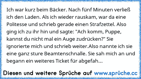 Ich war kurz beim Bäcker. Nach fünf Minuten verließ ich den Laden. Als ich wieder rauskam, war da eine Politesse und schrieb gerade einen Strafzettel. Also ging ich zu ihr hin und sagte: "Ach komm, Puppe, kannst du nicht mal ein Auge zudrücken?" Sie ignorierte mich und schrieb weiter.
Also nannte ich sie eine ganz sture Beamtenschnalle. Sie sah mich an und begann ein weiteres Ticket für abgefah...