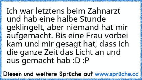 Ich war letztens beim Zahnarzt und hab eine halbe Stunde geklingelt, aber niemand hat mir aufgemacht. Bis eine Frau vorbei kam und mir gesagt hat, dass ich die ganze Zeit das Licht an und aus gemacht hab :D :P