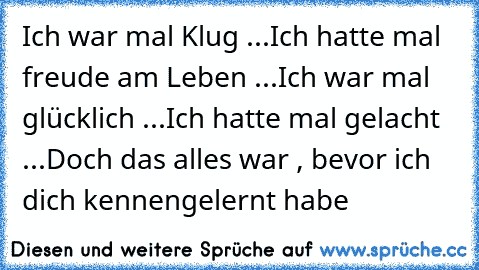 Ich war mal Klug ...
Ich hatte mal freude am Leben ...
Ich war mal glücklich ...
Ich hatte mal gelacht ...
Doch das alles war , bevor ich dich kennengelernt habe ♥