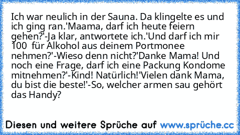 Ich war neulich in der Sauna. Da klingelte es und ich ging ran.
'Maama, darf ich heute feiern gehen?'
-Ja klar, antwortete ich.
'Und darf ich mir 100 € für Alkohol aus deinem Portmonee nehmen?'
-Wieso denn nicht?
'Danke Mama! Und noch eine Frage, darf ich eine Packung Kondome mitnehmen?'
-Kind! Natürlich!
'Vielen dank Mama, du bist die beste!'
-So, welcher armen sau gehört das Handy?