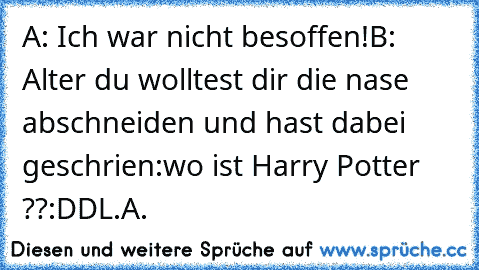 A: Ich war nicht besoffen!
B: Alter du wolltest dir die nase abschneiden und hast dabei geschrien:wo ist Harry Potter ??
:DD
L.A.