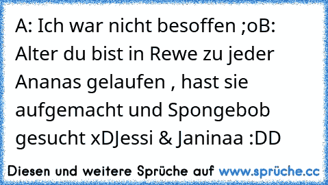 A: Ich war nicht besoffen ;o
B: Alter du bist in Rewe zu jeder Ananas gelaufen , hast sie aufgemacht und Spongebob gesucht xD
Jessi & Janinaa :DD