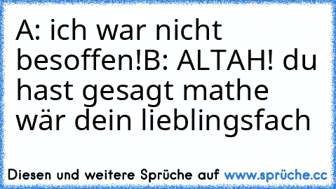 A: ich war nicht besoffen!
B: ALTAH! du hast gesagt mathe wär dein lieblingsfach