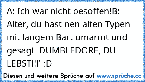 A: Ich war nicht besoffen!
B: Alter, du hast nen alten Typen mit langem Bart umarmt und gesagt 'DUMBLEDORE, DU LEBST!!!' ;D