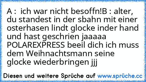 A :  ich war nicht besoffn!
B : alter, du standest in der sbahn mit einer osterhasen lindt glocke inder hand und hast geschrien jaaaaa POLAREXPRESS beeil dich ich muss dem Weihnachtsmann seine glocke wiederbringen jjj