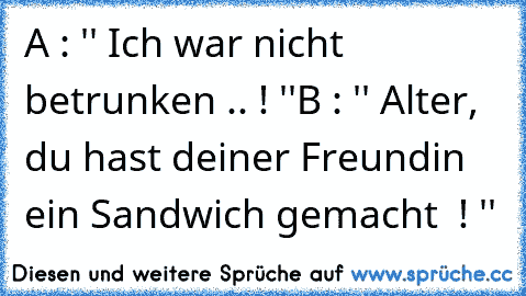 A : '' Ich war nicht betrunken .. ! ''
B : '' Alter, du hast deiner Freundin ein Sandwich gemacht  ! ''