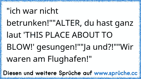 "ich war nicht betrunken!"
"ALTER, du hast ganz laut 'THIS PLACE ABOUT TO BLOW!' gesungen!"
"Ja und?!"
"Wir waren am Flughafen!"