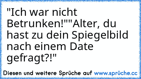 "Ich war nicht Betrunken!"
"Alter, du hast zu dein Spiegelbild nach einem Date gefragt?!"