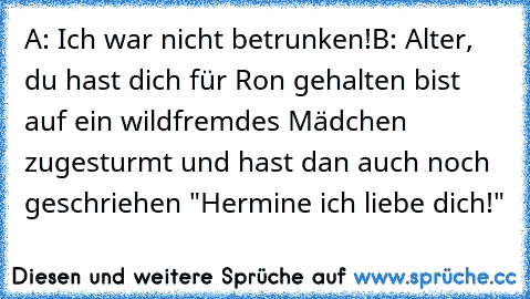 A: Ich war nicht betrunken!
B: Alter, du hast dich für Ron gehalten bist auf ein wildfremdes Mädchen zugesturmt und hast dan auch noch geschriehen "Hermine ich liebe dich!"