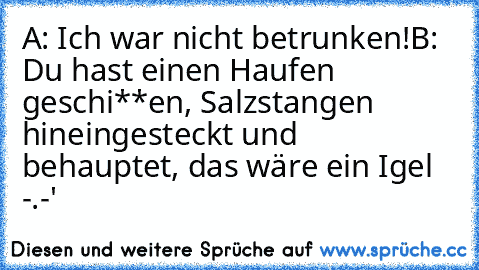 A: Ich war nicht betrunken!
B: Du hast einen Haufen geschi**en, Salzstangen hineingesteckt und behauptet, das wäre ein Igel -.-'