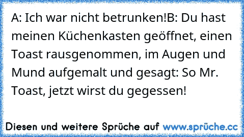 A: Ich war nicht betrunken!
B: Du hast meinen Küchenkasten geöffnet, einen Toast rausgenommen, im Augen und Mund aufgemalt und gesagt: So Mr. Toast, jetzt wirst du gegessen!