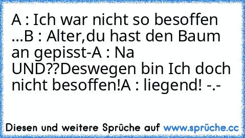 A : Ich war nicht so besoffen ...
B : Alter,du hast den Baum an gepisst-
A : Na UND??Deswegen bin Ich doch nicht besoffen!
A : liegend! -.-