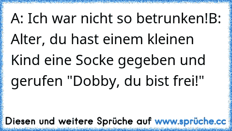 A: Ich war nicht so betrunken!
B: Alter, du hast einem kleinen Kind eine Socke gegeben und gerufen "Dobby, du bist frei!"