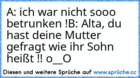 A: ich war nicht sooo betrunken !
B: Alta, du hast deine Mutter gefragt wie ihr Sohn heißt !! o__O