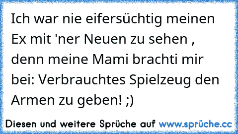 Ich war nie eifersüchtig meinen Ex mit 'ner Neuen zu sehen , denn meine Mami brachti mir bei: Verbrauchtes Spielzeug den Armen zu geben! ;)