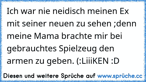 Ich war nie neidisch meinen Ex mit seiner neuen zu sehen ;
denn meine Mama brachte mir bei gebrauchtes Spielzeug den armen zu geben. (:
LiiiKEN :D