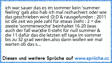 ich war sauer das es im sommer kein 'summer feeling' gab also hab ich mal rechachiert oder wie das geschrieben wird :D:D & rausgefunden : 2011 ist die zeit wo jede zahl für etwas steht : 2 = die  zweite 'sommerwoche' beinhaltet 16-20° (was auch der fall war)
die 0 steht für null summer & die 11 dafür das die letzten elf tage im sommer bis zu 32 grad werden.
also dann wollen wir mal warten ob da...