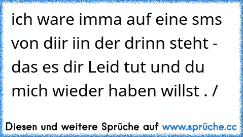 ich ware imma auf eine sms von diir iin der drinn steht - das es dir Leid tut und du mich wieder haben willst . /