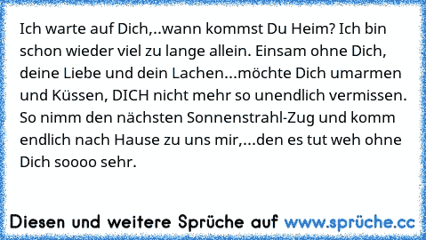 Ich warte auf Dich,..wann kommst Du Heim? Ich bin schon wieder viel zu lange allein. Einsam ohne Dich, deine Liebe und dein Lachen...möchte Dich umarmen und Küssen, DICH nicht mehr so unendlich vermissen. So nimm den nächsten Sonnenstrahl-Zug und komm endlich nach Hause zu uns mir,...den es tut weh ohne Dich soooo sehr.