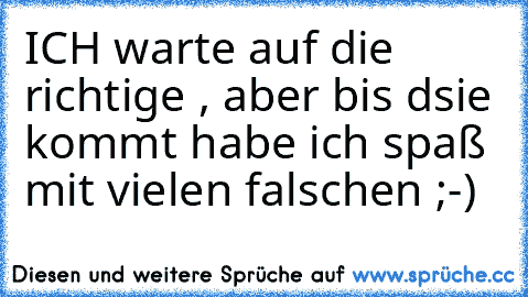 ICH warte auf die richtige , aber bis dsie kommt habe ich spaß mit vielen falschen ;-)