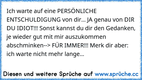 Ich warte auf eine PERSÖNLICHE ENTSCHULDIGUNG von dir... JA genau von DIR DU IDIOT!!! Sonst kannst du dir den Gedanken, je wieder gut mit mir auszukommen abschminken--> FÜR IMMER!!! Merk dir aber: ich warte nicht mehr lange...