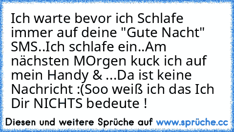 Ich warte bevor ich Schlafe immer auf deine "Gute Nacht" SMS..
Ich schlafe ein..
Am nächsten MOrgen kuck ich auf mein Handy & ...
Da ist keine Nachricht :(
Soo weiß ich das Ich Dir NICHTS bedeute !