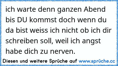 ich warte denn ganzen Abend bis DU kommst doch wenn du da bist weiss ich nicht ob ich dir schreiben soll, weil ich angst habe dich zu nerven. 