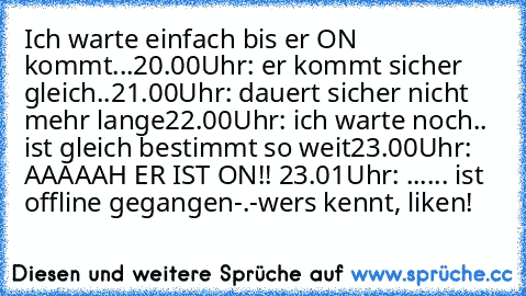 Ich warte einfach bis er ON kommt...
20.00Uhr: er kommt sicher gleich..
21.00Uhr: dauert sicher nicht mehr lange
22.00Uhr: ich warte noch.. ist gleich bestimmt so weit
23.00Uhr: AAAAAH ER IST ON!! ♥♥♥
23.01Uhr: ...... ist offline gegangen
-.-
wers kennt, liken!