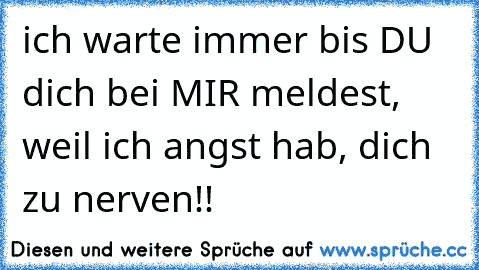 ich warte immer bis DU dich bei MIR meldest, weil ich angst hab, dich zu nerven!!