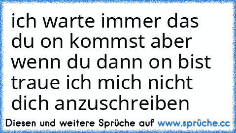 ich warte immer das du on kommst aber wenn du dann on bist traue ich mich nicht dich anzuschreiben