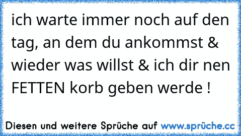 ich warte immer noch auf den tag, an dem du ankommst & wieder was willst & ich dir nen FETTEN korb geben werde !