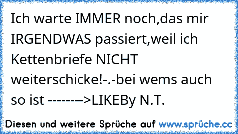 Ich warte IMMER noch,das mir IRGENDWAS passiert,weil ich Kettenbriefe NICHT weiterschicke!-.-
bei wems auch so ist -------->LIKE
By N.T.